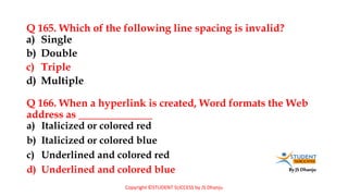 By JS Dhanju
Q 165. Which of the following line spacing is invalid?
a) Italicized or colored red
b) Italicized or colored blue
c) Underlined and colored red
d) Underlined and colored blue
a) Single
b) Double
c) Triple
d) Multiple
Q 166. When a hyperlink is created, Word formats the Web
address as ______________
Copyright ©STUDENT SUCCESS by JS Dhanju
 