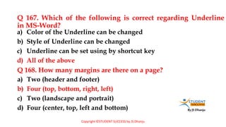 By JS Dhanju
Q 167. Which of the following is correct regarding Underline
in MS-Word?
a) Two (header and footer)
b) Four (top, bottom, right, left)
c) Two (landscape and portrait)
d) Four (center, top, left and bottom)
a) Color of the Underline can be changed
b) Style of Underline can be changed
c) Underline can be set using by shortcut key
d) All of the above
Q 168. How many margins are there on a page?
Copyright ©STUDENT SUCCESS by JS Dhanju
 