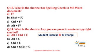 By JS Dhanju
Q 13. What is the shortcut for Spelling Check in MS Word
document?
a) Alt + Ctrl + C
b) Alt + C
c) Ctrl + C
d) Ctrl + Shift + C
a) F7
b) Shift + F7
c) Ctrl + F7
d) Alt + F7
Q 14. What is the shortcut key you can press to create a copyright
symbol?
Student Success © JS Dhanju
Copyright ©STUDENT SUCCESS by JS Dhanju
 