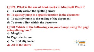 By JS Dhanju
Q 169. What is the use of bookmarks in Microsoft Word ?
a) Margins
b) Page orientation
c) Vertical alignment
d) All of the above
a) To easily correct the spelling errors
b) To quickly jump to a specific location in the document
c) To quickly jump to the ending of the document
d) To create a link within the document
Q 170. Which of the following can you change using the page
setup dialog box ?
Copyright ©STUDENT SUCCESS by JS Dhanju
 