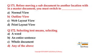 By JS Dhanju
Q 171. Before moving a sub document to another location with
in a master document, you must switch to ______________
a) A word
b) An entire sentence
c) Whole document
d) Any of the above
a) Normal View
b) Outline View
c) Web Layout View
d) Print Layout View
Q 172. Selecting text means, selecting
Copyright ©STUDENT SUCCESS by JS Dhanju
 