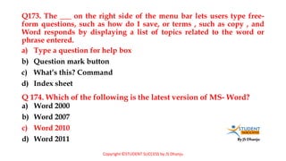 By JS Dhanju
Q173. The ___ on the right side of the menu bar lets users type free-
form questions, such as how do I save, or terms , such as copy , and
Word responds by displaying a list of topics related to the word or
phrase entered.
a) Word 2000
b) Word 2007
c) Word 2010
d) Word 2011
a) Type a question for help box
b) Question mark button
c) What’s this? Command
d) Index sheet
Q 174. Which of the following is the latest version of MS- Word?
Copyright ©STUDENT SUCCESS by JS Dhanju
 
