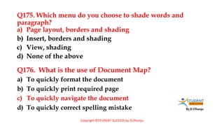 By JS Dhanju
Q175. Which menu do you choose to shade words and
paragraph?
a) To quickly format the document
b) To quickly print required page
c) To quickly navigate the document
d) To quickly correct spelling mistake
a) Page layout, borders and shading
b) Insert, borders and shading
c) View, shading
d) None of the above
Q176. What is the use of Document Map?
Copyright ©STUDENT SUCCESS by JS Dhanju
 