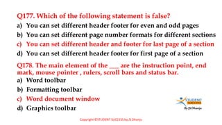 By JS Dhanju
Q177. Which of the following statement is false?
a) Word toolbar
b) Formatting toolbar
c) Word document window
d) Graphics toolbar
a) You can set different header footer for even and odd pages
b) You can set different page number formats for different sections
c) You can set different header and footer for last page of a section
d) You can set different header footer for first page of a section
Q178. The main element of the ___ are the instruction point, end
mark, mouse pointer , rulers, scroll bars and status bar.
Copyright ©STUDENT SUCCESS by JS Dhanju
 