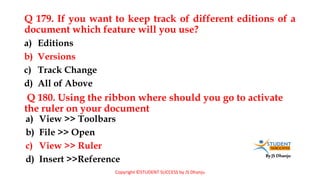 By JS Dhanju
Q 179. If you want to keep track of different editions of a
document which feature will you use?
a) View >> Toolbars
b) File >> Open
c) View >> Ruler
d) Insert >>Reference
a) Editions
b) Versions
c) Track Change
d) All of Above
Q 180. Using the ribbon where should you go to activate
the ruler on your document
Copyright ©STUDENT SUCCESS by JS Dhanju
 