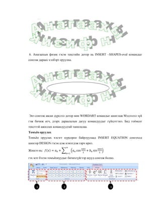 6. Анагаахын физик гэсэн текстийн дотор нь INSERT –SHAPES-oval командыг
сонгож дараах хэлбэрт оруулна.




Энэ сонгож авсан дүрслэл дотор мөн WORDART командыг ашиглаж Мэдээлэл зүй
гэж бичиж өгч, дээрх дараалалын дагуу командуудыг гүйцэтгэнэ. Бид гоѐмсог
тексттэй ажиллах командуудтай танилцлаа.
Томъёо оруулах
Томъѐо оруулах хэсэгт курсороо байрлуулаад INSERT EQUATION сонгоход
шинээр DESIGN гэсэн цэж нэмэгдэж гарч ирнэ.

Жишээ нь:

гэх мэт бэлэн томъѐонуудыг бичихгүйгээр шууд сонгож болно.
 
