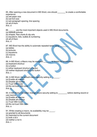 85. After opening a new document in MS Word, one should _______ to create a comfortable
experience.
(a) set paper size
(b) set font size
(c) set paragraph spacing, line spacing
(d) all of them
Ans. d
86. ______ are the most important objects used in MS Word documents.
(a) tables& pictures
(b) shapes, flow charts & clip arts
(c) equations, lists, bullets & numbering
(d) all of them
Ans. d
87. MS Word has the ability to automate repeated tasks using _______ .
(a) tables
(b) pictures
(c) equations
(d) macros
Ans. d
88. In MS Word, a Macro may be assigned _______ to invoke its functionality.
(a) keyboard shortcut
(b) a button
(c) either keyboard shortcut or button
(d) neither keyboard shortcut nor button
Ans. c
89. In MS Word, the default macro security setting is _______ .
(a) Enable all macros
(b) Disable all macros
(c) Trust VBA Code
(d) Do not trust VBA code
Ans. b
90. In MS Word, it is better change macro security setting to ________ before starting record or
use macros.
(a) Enable all macros
(b) Disable all macros
(c) Trust VBA Code
(d) Do not trust VBA code
Ans. a
91. While creating a macro, its availability may be _____.
(a) granted to all documents
(b) restricted to the current document
(c) both a & b
(d) neither a nor b
Ans. c
 