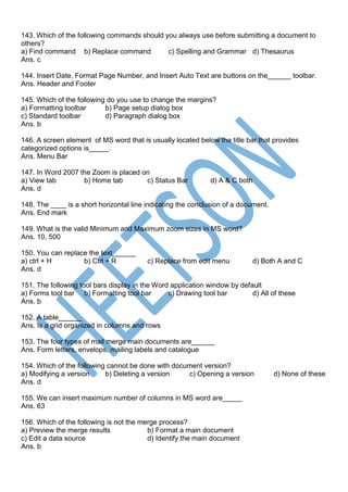 143. Which of the following commands should you always use before submitting a document to
others?
a) Find command b) Replace command c) Spelling and Grammar d) Thesaurus
Ans. c
144. Insert Date, Format Page Number, and Insert Auto Text are buttons on the______ toolbar.
Ans. Header and Footer
145. Which of the following do you use to change the margins?
a) Formatting toolbar b) Page setup dialog box
c) Standard toolbar d) Paragraph dialog box
Ans. b
146. A screen element of MS word that is usually located below the title bar that provides
categorized options is_____.
Ans. Menu Bar
147. In Word 2007 the Zoom is placed on
a) View tab b) Home tab c) Status Bar d) A & C both
Ans. d
148. The ____ is a short horizontal line indicating the conclusion of a document.
Ans. End mark
149. What is the valid Minimum and Maximum zoom sizes in MS word?
Ans. 10, 500
150. You can replace the text______
a) ctrl + H b) Ctrl + R c) Replace from edit menu d) Both A and C
Ans. d
151. The following tool bars display in the Word application window by default
a) Forms tool bar b) Formatting tool bar c) Drawing tool bar d) All of these
Ans. b
152. A table______
Ans. Is a grid organized in columns and rows
153. The four types of mail merge main documents are______
Ans. Form letters, envelops, mailing labels and catalogue
154. Which of the following cannot be done with document version?
a) Modifying a version b) Deleting a version c) Opening a version d) None of these
Ans. d
155. We can insert maximum number of columns in MS word are_____
Ans. 63
156. Which of the following is not the merge process?
a) Preview the merge results b) Format a main document
c) Edit a data source d) Identify the main document
Ans. b
 