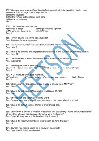 157. When you want to view different parts of a document without moving the insertion point
a) Use the previous page or next page buttons
b) Use the keyboard
c) Use the vertical and horizontal scroll bars
d) Use the zoom button
Ans. c
158. In the merge process, you can
a) Preview a merge b) Merge directly to a printer
c) Merge to new documents d) All of these
Ans. d
159. To view smaller text on the screen you can______
Ans. Decrease the view percentage
160. The minimum number of rows and columns in MS Word document is______
Ans. 1 and 1
161. What is the smallest and largest font size available in font Size tool on formatting toolbar?
Ans. 8 and 72
162. A character that is raised and smaller above the baseline is known as_____.
Ans. Superscript
163. Selecting text means, selecting______.
a) A word b) An entire sentence c) Whole document d) Any of these
Ans. d
164. In MS-Word, for what does ruler help?
a) To set tabs b) To set indents c) To change page margins d) All of these
Ans. d
165. Which option in File pull down menu is used to close a file in MS Word?
Ans. Close
166. What is the extension of files created in MS-Word 97-2003
Ans. .doc
167. Why headers and footers used in MS-Word
Ans. To allow page headers and footers to appear on document when it is printed
168. What is the default number of lines to drop for drop cap?
Ans. 3
169. A bookmark is an item or location in document that you identify a name for future Reference.
Which of the following task is accomplished by using bookmarks?
Ans. To quickly jump to a specific location in the document
170. What is the maximum number of lines you can set for a drop cap?
Ans. 10
171. How can you insert a sound file in your word document?
Ans. From insert > object menu option
 