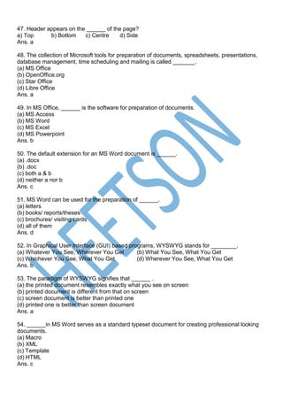 47. Header appears on the ______ of the page?
a) Top b) Bottom c) Centre d) Side
Ans. a
48. The collection of Microsoft tools for preparation of documents, spreadsheets, presentations,
database management, time scheduling and mailing is called _______.
(a) MS Office
(b) OpenOffice.org
(c) Star Office
(d) Libre Office
Ans. a
49. In MS Office, ______ is the software for preparation of documents.
(a) MS Access
(b) MS Word
(c) MS Excel
(d) MS Powerpoint
Ans. b
50. The default extension for an MS Word document is ______.
(a) .docx
(b) .doc
(c) both a & b
(d) neither a nor b
Ans. c
51. MS Word can be used for the preparation of ______.
(a) letters
(b) books/ reports/theses
(c) brochures/ visiting cards
(d) all of them
Ans. d
52. In Graphical User Interface (GUI) based programs, WYSWYG stands for ________.
(a) Whatever You See, Wherever You Get (b) What You See, What You Get
(c) Whichever You See, What You Get (d) Wherever You See, What You Get
Ans. b
53. The paradigm of WYSWYG signifies that ______ .
(a) the printed document resembles exactly what you see on screen
(b) printed document is different from that on screen
(c) screen document is better than printed one
(d) printed one is better than screen document
Ans. a
54. ______in MS Word serves as a standard typeset document for creating professional looking
documents.
(a) Macro
(b) XML
(c) Template
(d) HTML
Ans. c
 