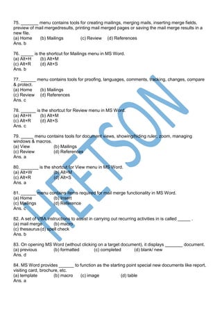 75. _______ menu contains tools for creating mailings, merging mails, inserting merge fields,
preview of mail mergedresults, printing mail merged pages or saving the mail merge results in a
new file.
(a) Home (b) Mailings (c) Review (d) References
Ans. b
76. _____ is the shortcut for Mailings menu in MS Word.
(a) Alt+H (b) Alt+M
(c) Alt+R (d) Alt+S
Ans. b
77. ______ menu contains tools for proofing, languages, comments, tracking, changes, compare
& protect.
(a) Home (b) Mailings
(c) Review (d) References
Ans. c
78. ______ is the shortcut for Review menu in MS Word.
(a) Alt+H (b) Alt+M
(c) Alt+R (d) Alt+S
Ans. c
79. _____ menu contains tools for document views, showing/hiding ruler, zoom, managing
windows & macros.
(a) View (b) Mailings
(c) Review (d) References
Ans. a
80. _______ is the shortcut for View menu in MS Word.
(a) Alt+W (b) Alt+M
(c) Alt+R (d) Alt+S
Ans. a
81. ______ menu contains items required for mail merge functionality in MS Word.
(a) Home (b) Insert
(c) Mailings (d) Reference
Ans. c
82. A set of VBA instructions to assist in carrying out recurring activities in is called _____ .
(a) mail merge (b) macro
(c) thesaurus (d) spell check
Ans. b
83. On opening MS Word (without clicking on a target document), it displays _______ document.
(a) previous (b) formatted (c) completed (d) blank/ new
Ans. d
84. MS Word provides ______ to function as the starting point special new documents like report,
visiting card, brochure, etc.
(a) template (b) macro (c) image (d) table
Ans. a
 