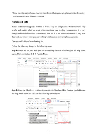 11
*There must be section breaks (and not page breaks) between every chapter for the footnotes
to be numbered from 1 in every chapter.
Numbered lists
Bullets and numbering pose a problem in Word. They are complicated. Word tries to be very
helpful and predict what you want, with sometimes very peculiar consequences. It is easy
enough to insert bulleted lists or numbered lists, but it is not so easy to control exactly how
they look and behave once you are working with larger or more complex documents.
Create a third level numbering list.
Follow the following 4 steps in the following order:
Step 1: Select the list, and then open the Numbering function by clicking on the drop down
arrow. Click on the first 1. 2. 3. Next to None.
Step 2: Open the Multilevel List function next to the Numbered List function by clicking on
the drop down arrow and click on the following option below.
 