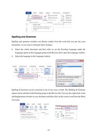 19
Spelling and Grammar
Spelling and grammar mistakes can distract readers from the work that you put into your
documents, so you want to eliminate these mistakes.
• Select the whole document and then click on set the Proofing Language under the
Language option in the Language group on the Review tab to open the Language window.
• Select the language in the Language window.
Spelling & Grammar can be corrected in one of two ways or both. The Spelling & Grammar
option can be selected in the Proofing group on the Review tab. You can also right click on the
spelling/grammar mistake in your document and then click on the correct word from the Short
Cut menu.
 