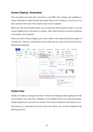 29
Screen Clipping / Screenshot
You can quickly and easily add a screenshot to your Office file to enhance the readability or
capture information without leaving the program that you are working in. You can use it to
take a picture of all or part of the windows open on your computer.
When you click the Screenshot button, you can insert the whole program window or use the
Screen Clipping tool to select part of a window. Only windows that have not been minimized
to the taskbar can be captured.
When you choose Screen Clipping, your entire window will temporarily become opaque or
“frosted over”. After you select the part of the window that you want, your selection will show
through this opaqueness.
Outline View
Outline view helps you manage a document’s structure and headings without getting lost in the
text. In Outline view (click View > Outline), you use Outline Tools to move and edit headings,
change heading levels, and move text around. You can also control how much detail you see.
The structure of a document can also be set up in the outline view and then completed in the
Print Layout View.
 