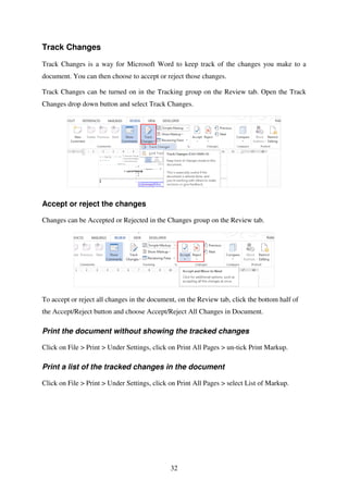 32
Track Changes
Track Changes is a way for Microsoft Word to keep track of the changes you make to a
document. You can then choose to accept or reject those changes.
Track Changes can be turned on in the Tracking group on the Review tab. Open the Track
Changes drop down button and select Track Changes.
Accept or reject the changes
Changes can be Accepted or Rejected in the Changes group on the Review tab.
To accept or reject all changes in the document, on the Review tab, click the bottom half of
the Accept/Reject button and choose Accept/Reject All Changes in Document.
Print the document without showing the tracked changes
Click on File > Print > Under Settings, click on Print All Pages > un-tick Print Markup.
Print a list of the tracked changes in the document
Click on File > Print > Under Settings, click on Print All Pages > select List of Markup.
 