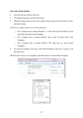 42
Start with a blank template
• Click the File tab, and then click New.
• Click Blank document, and then click Create.
• Make the changes that you want to the margin settings, page size and orientation, styles,
and other formats.
In the Save As dialog window, do one of the following:
o On a computer that is running Windows 7, scroll to the top of the folder list, and
under Microsoft Word click Templates.
o On a computer that is running Windows Vista, under Favourite Links, click
Templates.
o On a computer that is running Windows XP, under Save in, click Trusted
Templates.
• Give the new template a file name, select Word Template in the Save as type list, and
then click Save.
MS Word 2013 seems to save templates under Documents > Custom Office Templates
 
