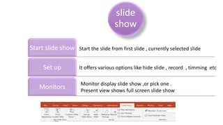 slide
show
Start slide show
Set up
Monitors
Start the slide from first slide , currently selected slide
It offers various options like hide slide , record , timming etc
Monitor display slide show ,or pick one .
Present view shows full screen slide show
 