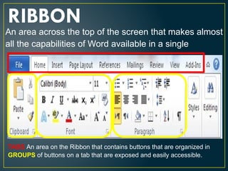 RIBBON
An area across the top of the screen that makes almost
all the capabilities of Word available in a single
TABS An area on the Ribbon that contains buttons that are organized in
GROUPS of buttons on a tab that are exposed and easily accessible.
 