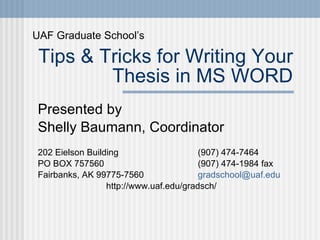 Tips & Tricks for Writing Your Thesis in MS WORD Presented by  Shelly Baumann, Coordinator 202 Eielson Building    (907) 474-7464 PO BOX 757560    (907) 474-1984 fax Fairbanks, AK 99775-7560  [email_address] http://www.uaf.edu/gradsch/ UAF Graduate School’s 