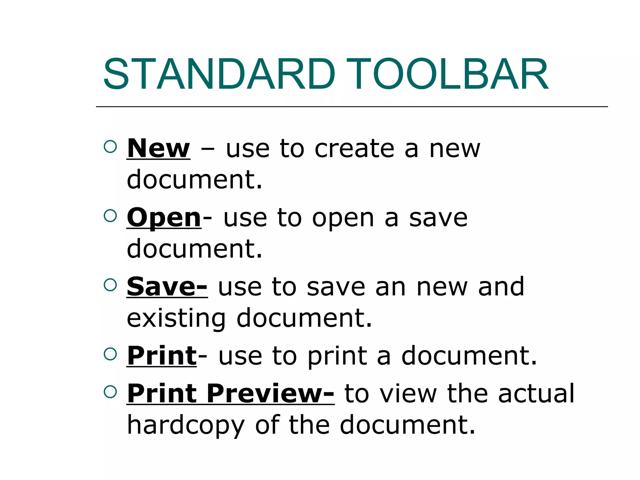 STANDARD TOOLBAR New – use to create a new document. Open - use to open a save document. Save- use to save an new and existing document. Print - use to print a document. Print Preview- to view the actual hardcopy of the document.