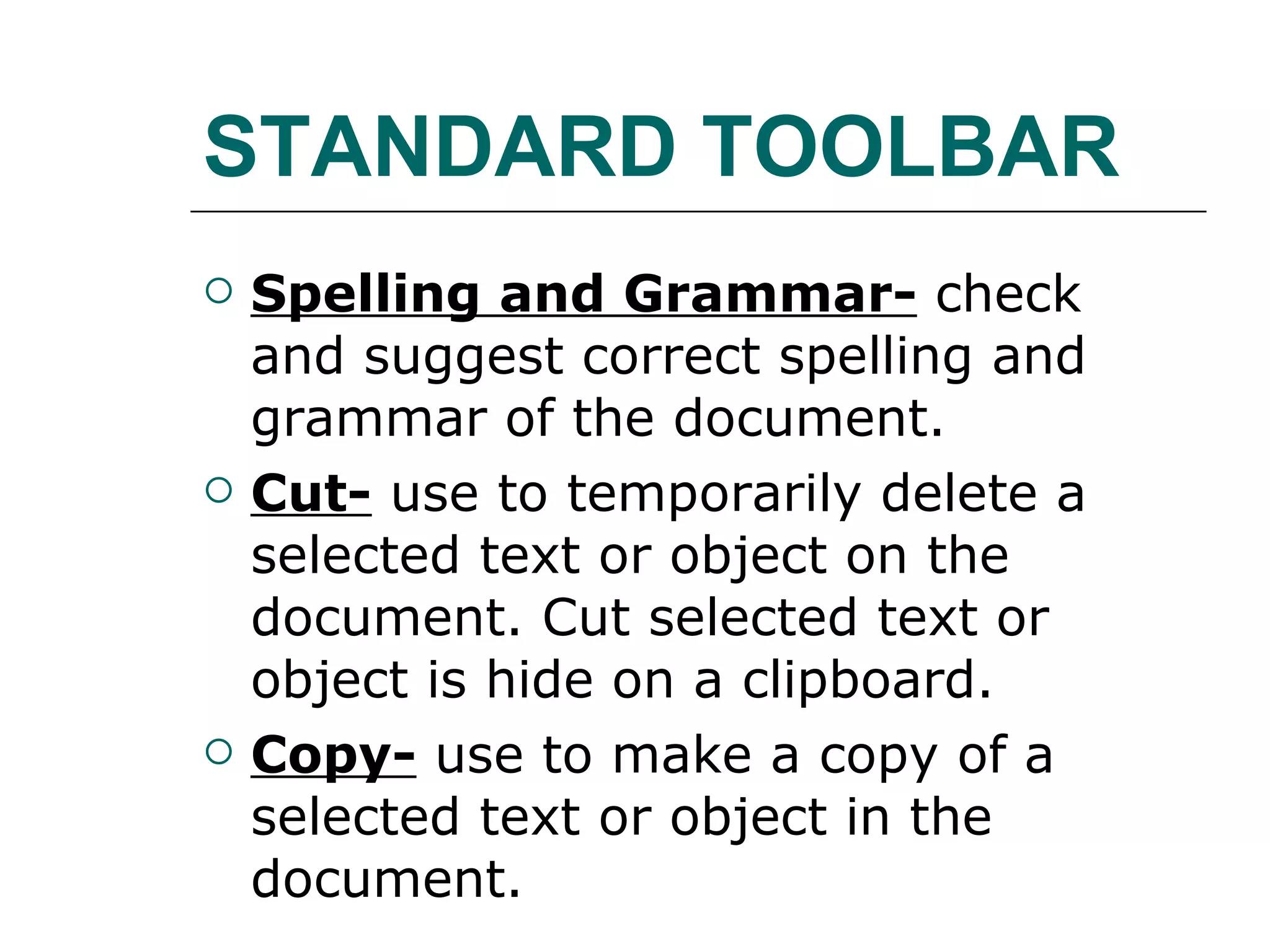 STANDARD TOOLBAR Spelling and Grammar- check and suggest correct spelling and grammar of the document. Cut- use to temporarily delete a selected text or object on the document. Cut selected text or object is hide on a clipboard. Copy- use to make a copy of a selected text or object in the document.