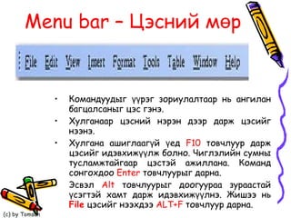 Menu bar  – Цэсний мөр Командуудыг үүрэг зориулалтаар нь ангилан багцалсаныг цэс гэнэ.  Хулганаар цэсний нэрэн дээр дарж цэсийг нээнэ.  Хулгана ашиглаагүй үед  F10  товчлуур дарж цэсийг идэвхижүүлж болно. Чиглэлийн сумны тусламжтайгаар цэстэй ажиллана. Команд сонгохдоо  Enter   товчлуурыг дарна. Эсвэл  Alt  товчлуурыг доогуураа зураастай үсэгтэй хамт дарж идэвхижүүлнэ. Жишээ нь  File  цэсийг нээхдээ  ALT+F  товчлуур дарна. 