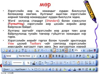 Toolbars  – Хэрэгсэлийн мөр Хэрэгслийн мөр нь командыг хурдан биелүүлэх боломжоор хангана. Хулганыг ашиглан хэрэгслийн мөрний товчоор командуудыг хурдан биелүүлж чадна.  Word  эхлэхэд стандарт ( Standard ) болон хэвжүүлэх ( Formatting ) хэрэгслийн мөр цэсийн мөрийн доор байрласан байдаг.  Хулганы заагчийг хэрэгслийн мөр дээрх товч дээр байрлуулахад тухайн товчоор гүйцэтгэх командын нэр гарна.  Хэрэгсэлийн мөрийг гаргах болон түүнийг арилгахдаа  View  цэсний  Toolbars  –ийг сонгоход хэрэгсэлийн мөрүүдийн жагсаалт гарч ирнэ. Энэ жагсаалтын нэрний өмнөх хяналтын товчлуурыг тэмдэглэнэ. Хэрэгсэлийн мөрийг алга болгохдоо дээрх үйлдлийг давтана.  