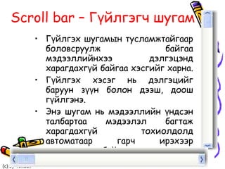 Scroll bar  – Гүйлгэгч шугам Гүйлгэх шугамын тусламжтайгаар боловсруулж байгаа мэдээллийнхээ дэлгэцэнд харагдахгүй байгаа хэсгийг харна.  Гүйлгэх хэсэг нь дэлгэцийг баруун зүүн болон дээш, доош гүйлгэнэ.  Энэ шугам нь мэдээллийн үндсэн талбартаа мэдээлэл багтаж харагдахгүй тохиолдолд автоматаар гарч ирэхээр тохирогдсон байдаг.  