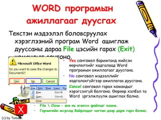 WORD програмын ажиллагааг дуусгах   Текстэн мэдээлэл боловсруулах хэрэглээний програм Word  ашиглаж дууссаны дараа  File  цэсийн гарах  ( Exit )  командыг сонгоно.  Yes  сонговол баримтанд хийсэн өөрчлөлтийг хадгалаад Word  програмын ажиллагааг дуусгана.  No  сонговол мэдээллийг хадгалахгүйгээр ажиллагаа дуусгана.  Cancel  сонговол гарах командыг хэрэгсэхгүй болгоно. Өөрөөр хэлбэл та Word  үргэлжлүүлж ашиглах болно.  File \ Close  – энэ нь зөвхөн файлыг хаана.  Гарчигийн мөрөнд байрладаг чагтан дээр дарж гарч болно .  X 