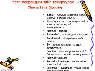 Үсэг хоорондын зайг тохируулах  - Characters Spacing   Scale   -  үсгийн харагдах хэмжээ, Хэвийн хэмжээ 100 %  Spacing  – үсэг  хоорондын зай. / хэвтээ чиглэлд зайг тохируулна. / Normal  -  хэвийн  Expanded  - хоорондох ихэсгэнэ  Condensed  - хоорондох зайг шахна. By -  өөрөө хэмжээг нь зааж тохируулна.  Position  – мөр хоорондын зай / босоо чиглэлд зайг тохируулна. / Normal – хэвийн  Raised –  бичигдэх түвшинээсээ дээшээ байрлана. Lowered  - бичигдэх түвшинээсээ доошоо байрлана.  By -  өөрөө хэмжээг зааж тохируулна.  