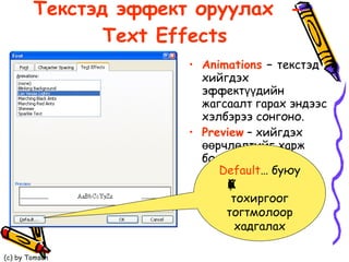 Текстэд эффект оруулах  - Text Effects   Animations  –  текстэд хийгдэх эффектүүдийн  жагсаалт гарах эндээс хэлбэрээ сонгоно. Preview  – хийгдэх өөрчлөлтийг харж болно.  Default …  буюу   Хийсэн бүх тохиргоог тогтмолоор хадгалах 