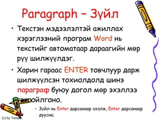 Paragraph  –   Зүйл   Текстэн мэдээлэлтэй ажиллах хэрэглээний програм  Word  нь текстийг автоматаар дараагийн мөр рүү шилжүүлдэг.  Харин гараас  ENTER  товчлуур дарж шилжүүлсэн тохиолдолд шинэ  параграф  буюу догол мөр эхэллээ гэж ойлгоно. Зүйл нь  Enter   дарсанаар эхэлж,  Enter   дарсанаар дуусна. 