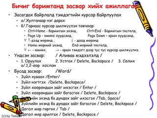 Бичиг баримтанд засвар хийх ажиллагаа Засагдах байрлалд тэмдэгтийн курсор байрлуулах а/.Хулганаар нэг дарах б/.Гарнаас курсор шилжүүлэх товчоор: Ctrl + Home  -  баримт ын эхэнд, Ctrl + End  - Б аримт ын төсгөлд, Page Up   -   өмнөх хуудсанд,   Page Down   –   арын   хуудсанд,  -дээд мөрөнд ,   - доод мөрөнд Home-мөрний эхэнд,  End-мөрний төсгөлд,     - өмнөх,   - арын тэмдэгт дээр тус тус курсор шилжүүлнэ. Үндсэн засвар: / Аливаа мэдээлэлд / 1. Оруулах  2. Устгах / Delete, Backspace /  3. Солих а/.1,2-оор  хослон Бусад засвар: /Word/ Зүйл хуваах /Enter/ Зүйл нэгтгэх  /Delete, Backspace/ Зүйл хоорондын зайг ихэсгэх / Enter / Зүйл хоорондын зайг багасгах / Delete, Backspace / Зүйлийн эхэнд ба дундах зайг ихэсгэх /Tab, Space/  Зүйлийн эхэнд ба дундах зайг багасгах / Delete, Backspace / Догол мөр гөргөх / Tab / Догол мөр арилгах / Delete, Backspace / 