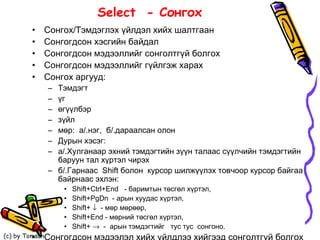 Select  - Сонгох  Сонгох/Тэмдэглэх үйлдэл хийх шалтгаан Сонгогдсон хэсгийн байдал Сонгогдсон мэдээллийг сонголтгүй болгох Сонгогдсон мэдээллийг гүйлгэж харах Сонгох аргууд: Тэмдэгт  үг өгүүлбэр зүйл мөр:  а/.нэг,  б/.дараалсан олон Дурын хэсэг: а/.Хулганаар эхний тэмдэгтийн зүүн талаас сүүлчийн тэмдэгтийн баруун тал хүртэл чирэх б/.Гарнаас  Shift болон  курсор шилжүүлэх товчоор курсор байгаа байрнаас эхлэн: Shift+Ctrl+End  -  баримтын  төсгөл хүртэл, Shift+PgDn  - арын хуудас хүртэл, Shift+     - мөр мөрөөр, Shift+End - мөрний төсгөл хүртэл,  Shift+     -  арын тэмдэгтийг  тус тус  сонгоно. Сонгогдсон мэдээлэл хийх үйлдлээ хийгээд сонголтгүй болгох 