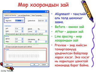 Мөр хоорондын зай Alignment –  текстийг аль талд шахахыг заана.   Before -  өмнөх зай After –  дараах зай Line spacing –  мөр хоорондын зай  Preview –  энд хийсэн тохиргоонууд урьдчилсан байдлаар харах хэсэг. Энэ хэсэг нь харилцах цонхтой  командад бараг байна.   