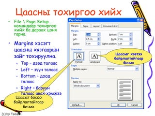Цаасны   тохиргоо   хийх Ма rgins  хэсэгт цаасны хязгаарын зайг тохируулна. Top  – дээд талаас  Left  – зүүн талаас Bottom  – доод талаас  Right  – баруун талаас авах хэмжээ Цаасыг босоо байрлалтайгаар бичих File \ Page Setup…  командаар тохиргоо хийх ба дараах цонх гарна. Цаасыг хэвтээ байрлалтайгаар бичих 