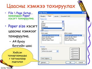Цаасны   хэмжээ тохируулах Paper size  хэсэгт цаасны хэмжээг тохируулна. A4  буюу бичгийн цаас File \ Page Setup…  командын  Paper   хэсэгт тохируулна. Хийсэн тохиргоонуудыг тогтмолоор хадгалах 