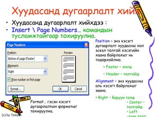 Хуудасанд дугаарлалт хийх Хуудасанд дугаарлалт хийхдээ :  Insert \ Page Numbers…  командын тусламжтайгаар тохируулна. Position  –  энэ хэсэгт дугаарлалт хуудасны хөл эсвэл толгой хэсэгийн хаана байрлахыг нь тодорхойлно.  Footer –  хөлд  Header –  толгойд   Alignment  –  энэ хуудасны аль хэсэгт байрлахыг заана.  Right –  Баруун талд  Center –  толгойд Left  -зүүн талд   Format…  гэсэн хэсэгт дугаарлалтын форматыг тохируулна. 