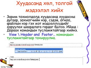 Хуудасанд хөл, толгой мэдээлэл хийх Зарим тохиолдолд хуудасанд хуудасны дугаар, зохиогчийн нэр, сэдэв, огноо, файлын нэр гэх мэт мэдээллүүдийг харуулах шаардлага гардаг билээ. Иймд : Дараах командын тусламжтайгаар хийнэ.  View \ Header and  Footer…  командын тусламжтайгаар тохируулна. 