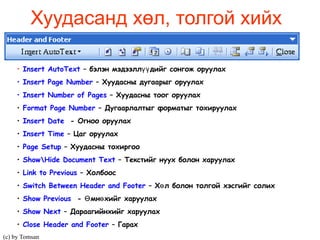 Хуудасанд хөл, толгой хийх Insert AutoText  –  бэлэн мэдээллүүдийг сонгож оруулах Insert Page Number  – Хуудасны дугаарыг оруулах Insert Number of Pages  – Хуудасны тоог оруулах Format Page Number  – Дугаарлалтыг форматыг тохируулах Insert Date   - Огноо оруулах Insert Time  – Цаг оруулах Page Setup  – Хуудасны тохиргоо Show\Hide Document Text  – Текстийг нуух болон харуулах Link to Previous   – Холбоос  Switch Between   Header and Footer  – Хөл болон толгой хэсгийг солих Show Previous   - Өмнөхийг харуулах Show Next  – Дараагийнхийг харуулах Close Header and Footer   – Гарах  