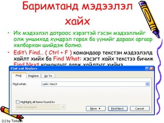 Баримтанд мэдээлэл хайх Их мэдээлэл дотроос хэрэгтэй гэсэн мэдээллийг олж уншихад хүндрэл гарах ба үүнийг дараах аргаар хялбархан шийдэж болно.  Edit \  Find…   ( Ctrl + F )   командаар текстэн мэдээлэлд хайлт хийх ба  Find What :  хэсэгт хайх текстээ бичиж  Find Next   командыг дарж хайлтыг хийнэ.   .   