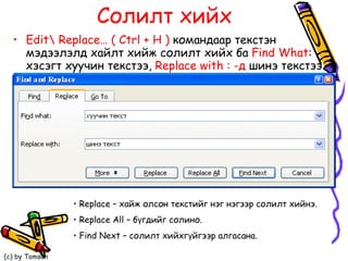 Солилт хийх Edit \  Replace…   ( Ctrl + H )   командаар текстэн мэдээлэлд хайлт хийж солилт хийх ба  Find What :  хэсэгт хуучин текстээ,  Replace with : - д   шинэ текстээ бичиж солилт хийнэ.   Replace –  хайж олсон текстийг нэг нэгээр солилт хийнэ. Replace All  – бүгдийг солино.  Find Next  – солилт хийхгүйгээр алгасана.  