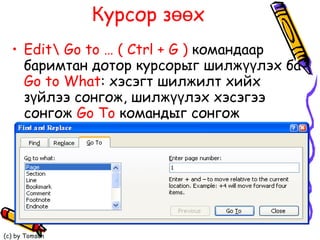 Курсор зөөх  Edit \  Go to …   ( Ctrl + G )   командаар баримтан дотор курсорыг шилжүүлэх ба  Go to What :  хэсэгт шилжилт хийх зүйлээ сонгож, шилжүүлэх хэсэгээ сонгож  Go To   командыг сонгож биелүүлнэ.  