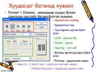 Хуудасыг баганад хуваах Format  \  Columns…  командаар хуудас болон сонгосон текстийг багана болгон хуваана.  Хуваалтын хэлбэр. Хуваалтын тоо.  Тусгаарлах шугам байх эсэх.  Col# -  баганы № Width  - өргөн Spacing  – сул зай  Баганы өргөнүүд адил байх эсэх Preview –  урьдчилан харах Apple to – 1. Select text –  сонгосон текстийг хуваах 2 Whole Document  – хуудасанд хуваалт хийх 