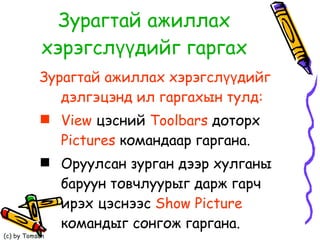 Зурагтай ажиллах хэрэгслүүдийг гаргах Зурагтай ажиллах хэрэгслүүдийг дэлгэцэнд ил гаргахын тулд: View  цэсний  Toolbars   доторх  Pictures  командаар гаргана. Оруулсан зурган дээр хулганы баруун товчлуурыг дарж гарч ирэх цэснээс  Show Picture  командыг сонгож гаргана. 
