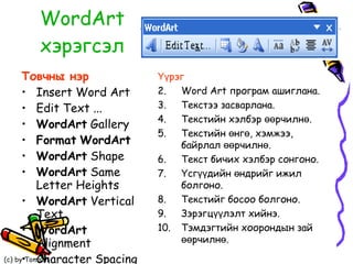 WordArt  хэрэгсэл Товчны нэр Insert Word Art Edit Text ... WordArt  Gallery Format   WordArt WordArt  Shape WordArt  Same Letter Heights WordArt  Vertical Text WordArt  Alignment Character Spacing Үүрэг  Word Art програм ашиглана. Текстээ засварлана. Текстийн хэлбэр өөрчилнө. Текстийн өнгө, хэмжээ, байрлал өөрчилнө. Текст бичих хэлбэр сонгоно. Үсгүүдийн өндрийг ижил болгоно. Текстийг босоо болгоно. Зэрэгцүүлэлт хийнэ. Тэмдэгтийн хоорондын зай өөрчилнө. 