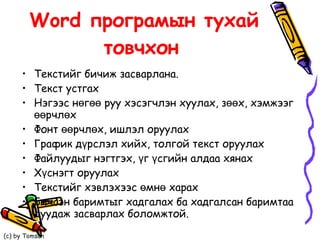Word програмын тухай товчхон   Текстийг бичиж засварлана.  Текст устгах  Нэгээс нөгөө руу хэсэгчлэн хуулах, зөөх, хэмжээг өөрчлөх Фонт өөрчлөх, ишлэл оруулах График дүрслэл хийх, толгой текст оруулах Файлуудыг нэгтгэх, үг үсгийн алдаа хянах Хүснэгт оруулах  Текстийг хэвлэхээс өмнө харах Бичсэн баримтыг хадгалах ба хадгалсан баримтаа дуудаж засварлах боломжтой.  