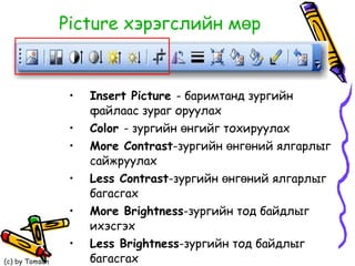 Picture  хэрэгслийн мөр Insert Picture   -   баримтанд зургийн файлаас зураг оруулах Color  -   зургийн өнгийг тохируулах More Contrast -зургийн өнгөний ялгарлыг сайжруулах Less Contrast -зургийн өнгөний ялгарлыг багасгах More Brightness -зургийн тод байдлыг ихэсгэх Less Brightness -зургийн тод байдлыг багасгах Crop- зургийг тайрах 