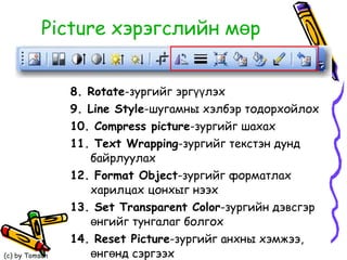 Picture  хэрэгслийн мөр 8. Rotate - зургийг эргүүлэх 9.  Line Style -шугамны хэлбэр тодорхойлох 10. Compress picture - зургийг шахах 11.  Text Wrapping -зургийг текстэн дунд байрлуулах 12.  Format Object -зургийг форматлах харилцах цонхыг нээх 13.  Set Transparent Color -зургийн дэвсгэр өнгийг тунгалаг болгох 14.  Reset Picture -зургийг анхны хэмжээ, өнгөнд сэргээх 