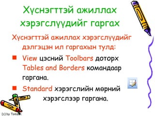 Хүснэгттэй ажиллах хэрэгслүүдийг гаргах Хүснэгттэй ажиллах хэрэгслүүдийг дэлгэцэн ил гаргахын тулд: View  цэсний  Toolbars   доторх  Tables   and   Borders  командаар гаргана. Standard   хэрэгслийн мөрний  хэрэгслээр гаргана. 